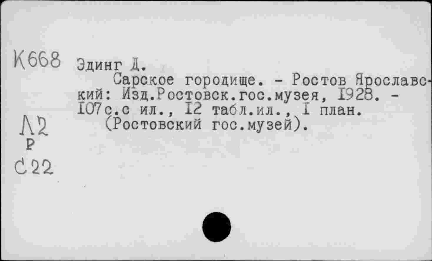 ﻿К 668
AÜ
р
Эдинг Д.
Сарское городище. - Ростов Ярославе кий: Изд.Ростовск.гос.музея, I92Ô. -1О7с.с ил., 12 табл.ил., I план.
(Ростовский гос.музей).
Č22